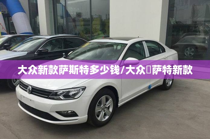 大众新款萨斯特多少钱/大众帞萨特新款 大众新款萨斯特多少钱/大众帞萨特新款