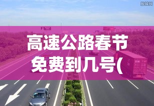 高速公路春节免费到几号(高速公路春节免费的时间) 高速公路春节免费到几号(高速公路春节免费的时间)