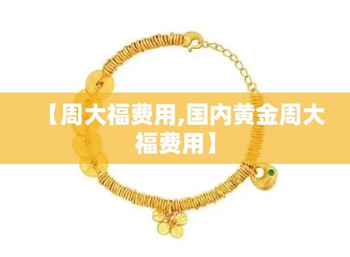 【周大福费用,国内黄金周大福费用】 【周大福费用,国内黄金周大福费用】