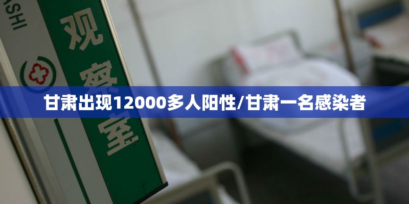 甘肃出现12000多人阳性/甘肃一名感染者 甘肃出现12000多人阳性/甘肃一名感染者