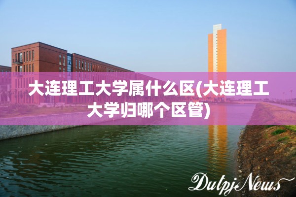 大连理工大学属什么区(大连理工大学归哪个区管) 大连理工大学属什么区(大连理工大学归哪个区管)