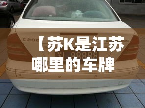 【苏K是江苏哪里的车牌,皖k是哪里的车牌】 【苏K是江苏哪里的车牌,皖k是哪里的车牌】