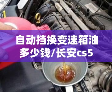自动挡换变速箱油多少钱/长安cs55自动挡换变速箱油多少钱 自动挡换变速箱油多少钱/长安cs55自动挡换变速箱油多少钱