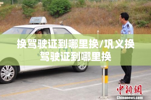 换驾驶证到哪里换/巩义换驾驶证到哪里换 换驾驶证到哪里换/巩义换驾驶证到哪里换