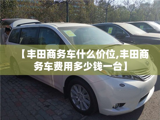 【丰田商务车什么价位,丰田商务车费用多少钱一台】 【丰田商务车什么价位,丰田商务车费用多少钱一台】