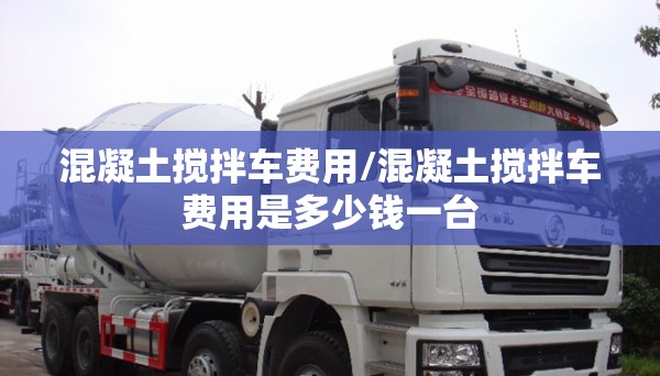 混凝土搅拌车费用/混凝土搅拌车费用是多少钱一台 混凝土搅拌车费用/混凝土搅拌车费用是多少钱一台