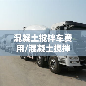 混凝土搅拌车费用/混凝土搅拌车费用是多少钱一台 混凝土搅拌车费用/混凝土搅拌车费用是多少钱一台