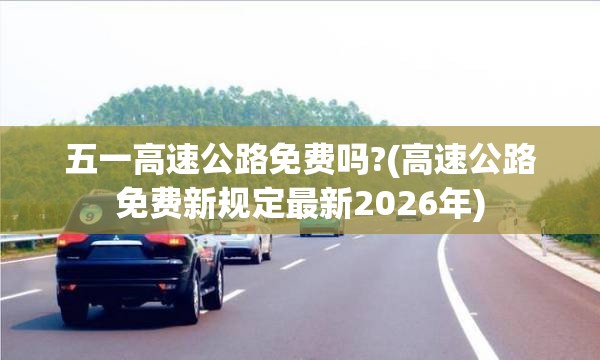 五一高速公路免费吗?(高速公路免费新规定最新2026年) 五一高速公路免费吗?(高速公路免费新规定最新2026年)