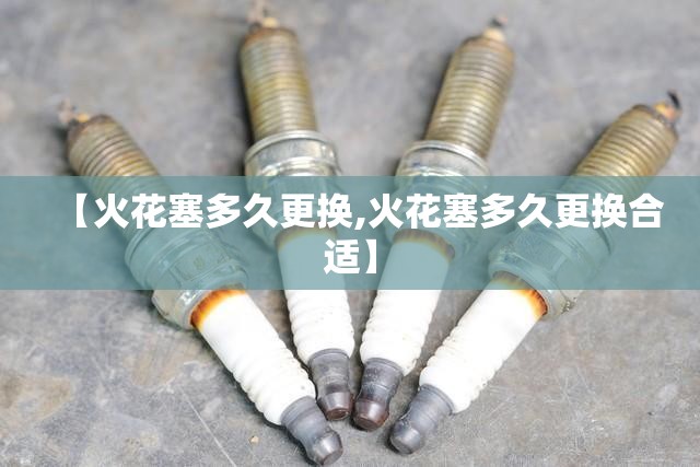【火花塞多久更换,火花塞多久更换合适】 【火花塞多久更换,火花塞多久更换合适】