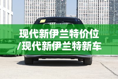 现代新伊兰特价位/现代新伊兰特新车费用 现代新伊兰特价位/现代新伊兰特新车费用