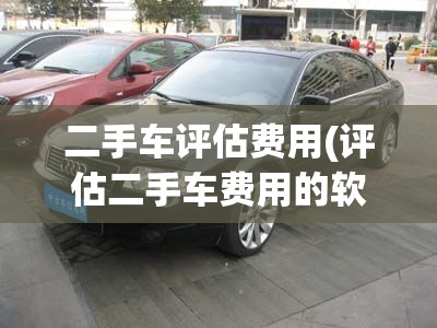 二手车评估费用(评估二手车费用的软件) 二手车评估费用(评估二手车费用的软件)