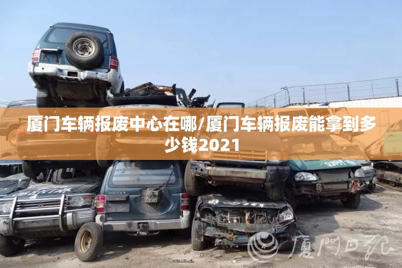 厦门车辆报废中心在哪/厦门车辆报废能拿到多少钱2021 厦门车辆报废中心在哪/厦门车辆报废能拿到多少钱2021