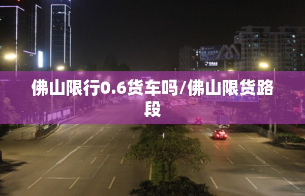 佛山限行0.6货车吗/佛山限货路段 佛山限行0.6货车吗/佛山限货路段