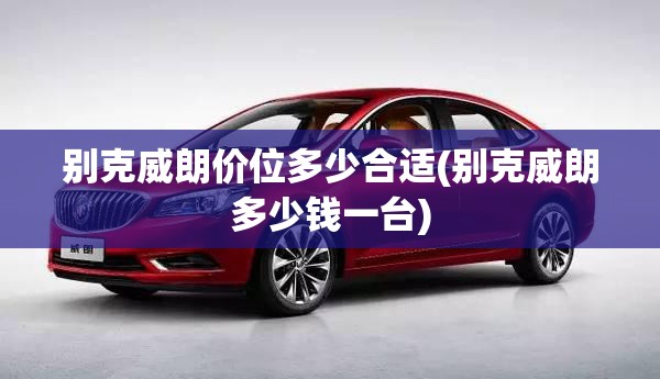 别克威朗价位多少合适(别克威朗多少钱一台) 别克威朗价位多少合适(别克威朗多少钱一台)
