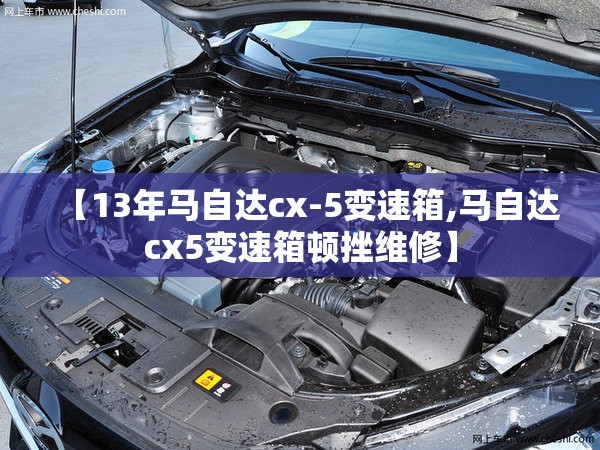 【13年马自达cx-5变速箱,马自达cx5变速箱顿挫维修】