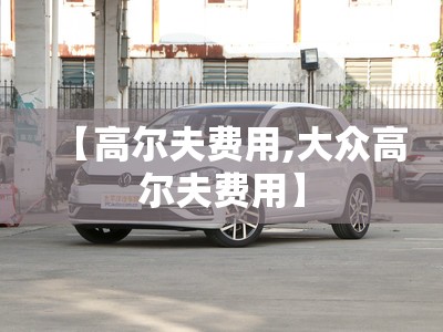 【高尔夫费用,大众高尔夫费用】 【高尔夫费用,大众高尔夫费用】
