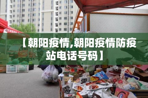 【朝阳疫情,朝阳疫情防疫站电话号码】 【朝阳疫情,朝阳疫情防疫站电话号码】