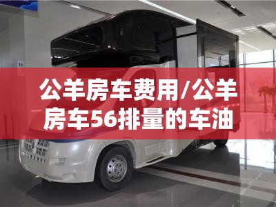 公羊房车费用/公羊房车56排量的车油耗多少 公羊房车费用/公羊房车56排量的车油耗多少