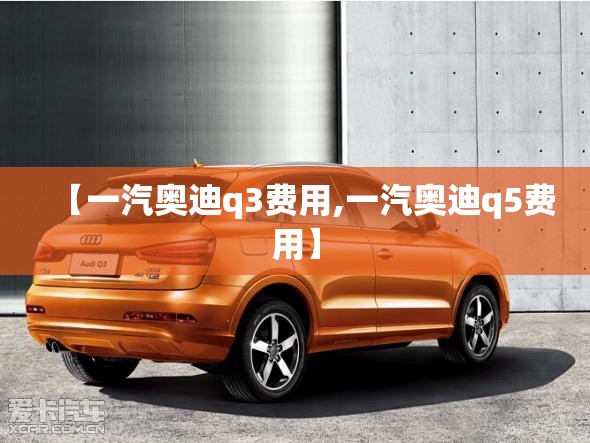 【一汽奥迪q3费用,一汽奥迪q5费用】 【一汽奥迪q3费用,一汽奥迪q5费用】