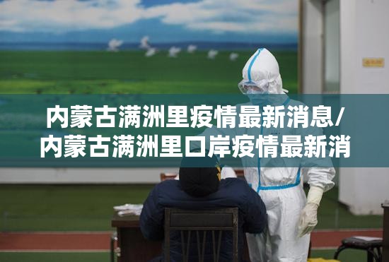 内蒙古满洲里疫情最新消息/内蒙古满洲里口岸疫情最新消息 内蒙古满洲里疫情最新消息/内蒙古满洲里口岸疫情最新消息
