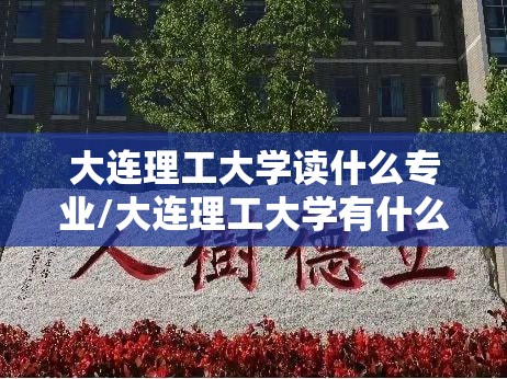 大连理工大学读什么专业/大连理工大学有什么专业哪种好就业