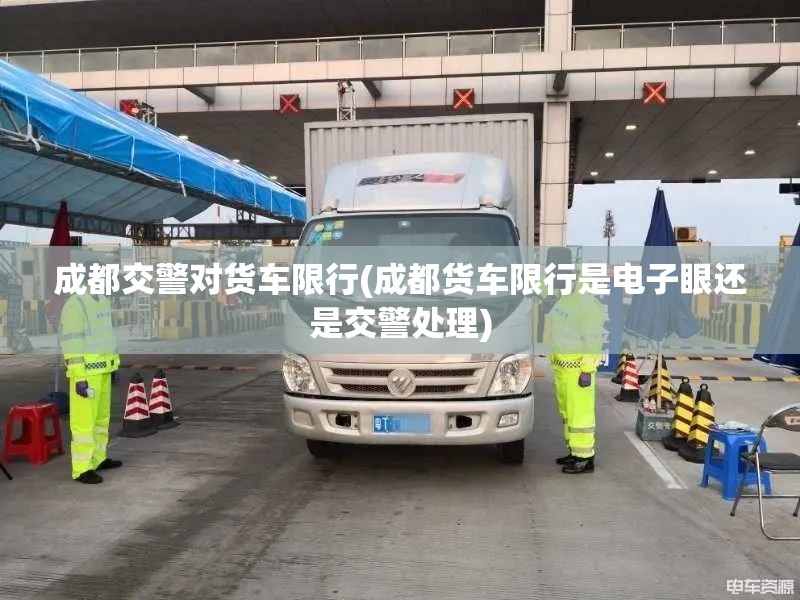 成都交警对货车限行(成都货车限行是电子眼还是交警处理) 成都交警对货车限行(成都货车限行是电子眼还是交警处理)