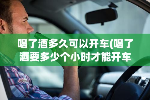 喝了酒多久可以开车(喝了酒要多少个小时才能开车上路) 喝了酒多久可以开车(喝了酒要多少个小时才能开车上路)