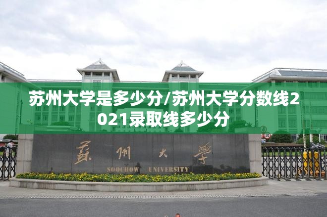 苏州大学是多少分/苏州大学分数线2021录取线多少分