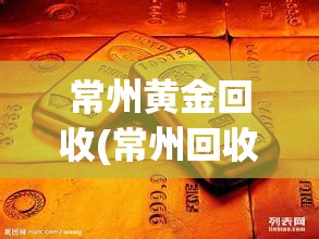 常州黄金回收(常州回收黄金哪里正规及地址)